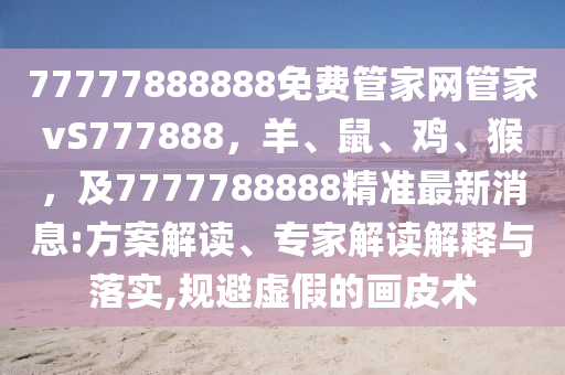 77777888888免費管家網管家vS7778南充市鑫正商貿有限公司88，羊、鼠、雞、猴，及7777788888精準最新消息:方案解讀、專家解讀解釋與落實,規避虛假的畫皮術