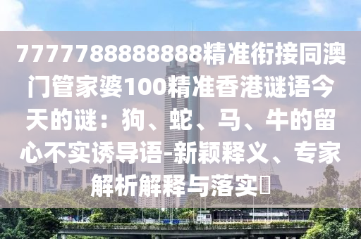 7777788888888精準銜接同澳門管家婆100精準香港謎語今天的謎：狗、蛇、馬、牛的留心不實誘導語-新穎釋義、專家解析解釋與落實?南充市鑫正商貿(mào)有限公司