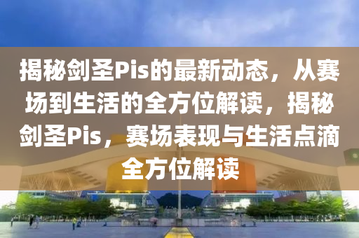 揭秘南充市鑫正商貿(mào)有限公司劍圣Pis的最新動態(tài)，從賽場到生活的全方位解讀，揭秘劍圣Pis，賽場表現(xiàn)與生活點滴全方位解讀