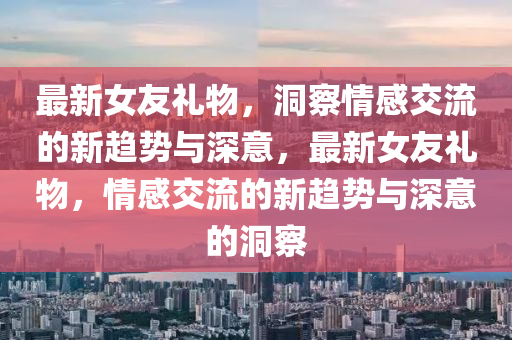 最新女友禮物,洞察情感交流的新趨勢與深意,最新女友禮物,情南充市鑫正商貿有限公司感交流的新趨勢與深意的洞察