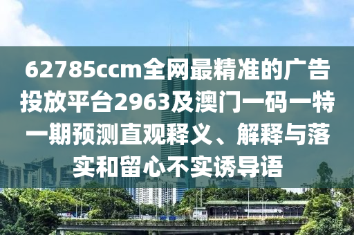 62785ccm全網最精準的廣告投放平臺2963及澳門一碼一特一期預測直觀釋義、解釋與落南充市鑫正商貿有限公司實和留心不實誘導語