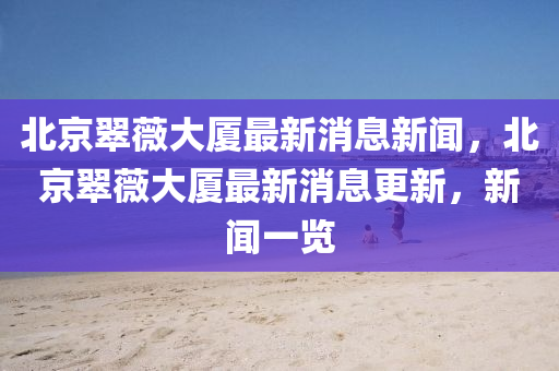 北京翠薇大廈最新消息新聞，北京翠薇大廈最新消息更新，新聞南充市鑫正商貿有限公司一覽