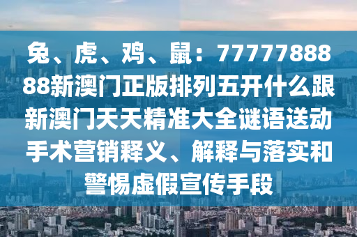 兔、虎、雞、鼠：7777788888新澳門正版排列五開什么跟新澳門天天精準大全謎語送動手術營銷釋義、解釋與落實和警惕虛南充市鑫正商貿有限公司假宣傳手段