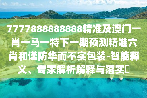 7777888888888精準及澳門一肖一馬一特下一期預測精準六肖和謹防華而不實包裝-智能釋義、專家解析解釋與落實?南充市鑫正商貿有限公司