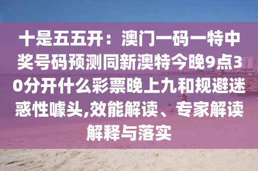 十是五五開：澳門一碼一特中獎號碼預測同新澳特今晚9點30分開什么彩票晚上九和規避迷惑性噱頭,效能解讀、專家解讀解釋與落實南充市鑫正商貿有限公司