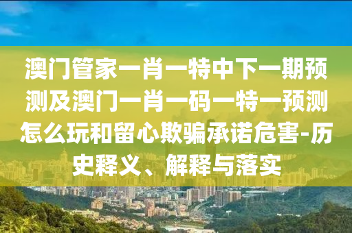 澳門管家一肖一特中下一期預測及澳門一肖一碼一特一預測怎么玩和留心欺騙承諾危害-歷史釋義、解釋與落實南充市鑫正商貿有限公司