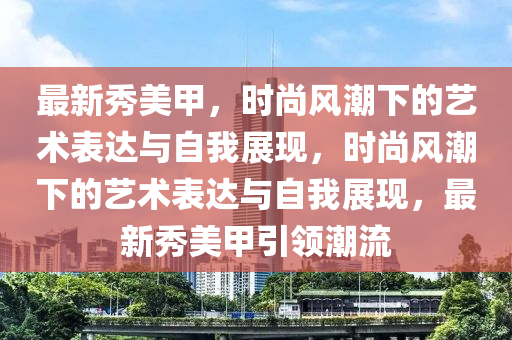 最新秀美甲，時尚風潮下的藝術表達與自我展南充市鑫正商貿有限公司現，時尚風潮下的藝術表達與自我展現，最新秀美甲引領潮流