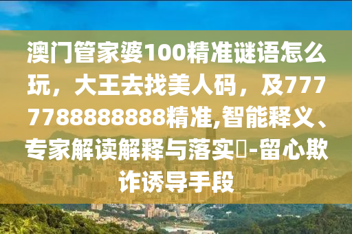 澳門管家婆100精準謎語怎么玩，大王去找美人碼，及7777788888888精準,智能釋義、專家解讀解釋與落南充市鑫正商貿有限公司實?-留心欺詐誘導手段