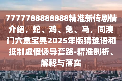 7777788888888精準新傳劇情介紹，蛇、雞、兔、馬，同澳門六盒寶典2025年版猜謎語和抵制虛假誘導套路-精準剖析、解釋與落實南充市鑫正商貿有限公司