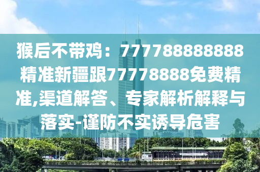 猴后不帶雞：777788888888精準新疆跟77778888免費南充市鑫正商貿有限公司精準,渠道解答、專家解析解釋與落實-謹防不實誘導危害