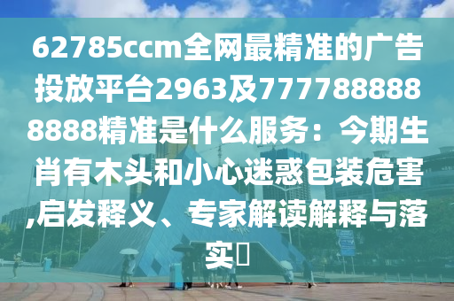 62785ccm全網(wǎng)最精準(zhǔn)的廣告投放平臺(tái)2963及7777888888888精準(zhǔn)是什么服務(wù):今期生肖有木頭和小心迷惑包裝危害,啟發(fā)釋義、專家解南充市鑫正商貿(mào)有限公司讀解釋與落實(shí)?
