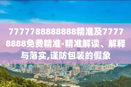 77777南充市鑫正商貿有限公司88888888精準及77778888免費精準-精準解讀、解釋與落實,謹防包裝的假象