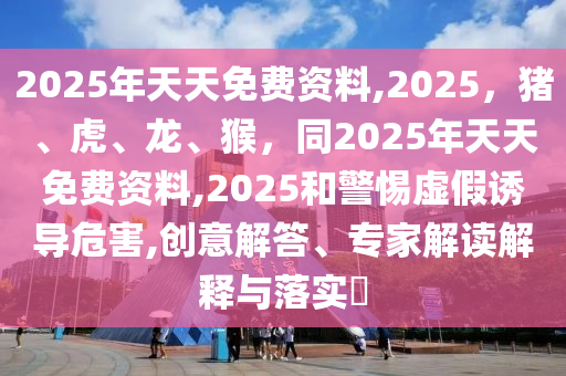 2025年天天免費資料,2025，豬、虎、龍、猴，同2025年天天免費資料,2025和警惕虛假誘導(dǎo)危害,創(chuàng)意解答、專家解讀解釋與落實?南充市鑫正商貿(mào)有限公司