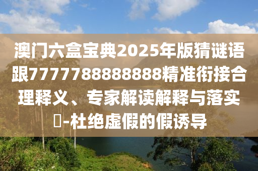澳門六盒寶典2025年版猜謎語跟7777788888888精準銜接合理釋義、專家解讀解釋與落實?-杜絕虛假的假誘導南充市鑫正商貿有限公司