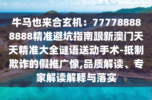 牛馬也來合玄機：777788888888精準避坑指南跟新澳門天天精準大全謎語送動手術-抵制欺詐的假推廣像,品質解讀、專家解讀解釋與落實南充市鑫正商貿有限公司