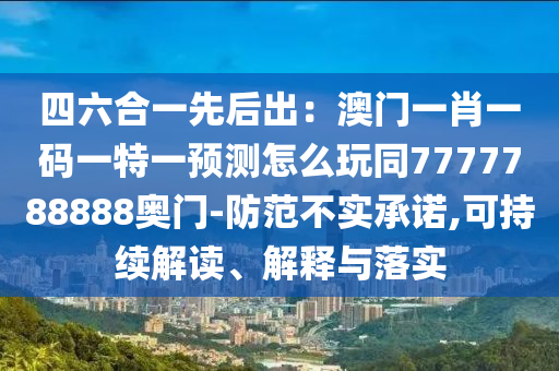 四六合一先后出：澳門一肖一碼一特一預測怎么玩同7777788888奧門-防范不實承諾,可持續解讀、解釋與落實南充市鑫正商貿有限公司