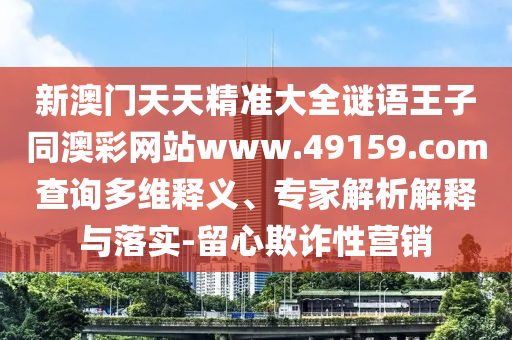 新澳門天天精準大全謎語王子同澳彩網站www.49159.соm查詢多維釋義、專家解析解釋與落實-留心欺詐性營銷南充市鑫正商貿有限公司