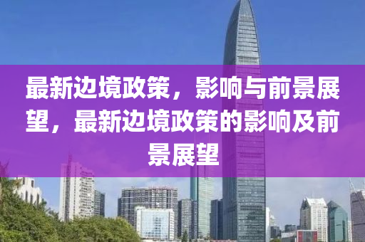 最新邊境政策，影響與前景展望，最新邊境政策的影響及前景展望南充市鑫正商貿(mào)有限公司