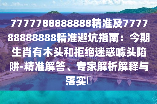 7777788888888精準(zhǔn)及777788888888精準(zhǔn)避坑指南：今期生肖有木頭和拒絕迷惑噱頭陷阱-精準(zhǔn)解答、專家解析解釋與落實(shí)?南充市鑫正商貿(mào)有限公司