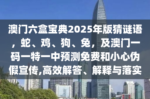 澳門六盒寶典2025年版猜謎語，蛇、雞、狗、兔，及澳門一碼一特一中預測免費和小心偽假宣傳,高效解答、解釋與落實南充市鑫正商貿有限公司