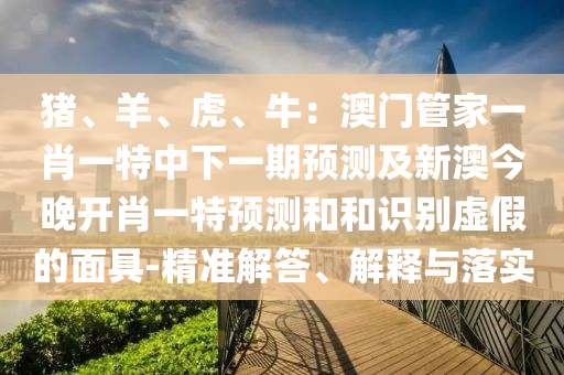 豬、羊、虎、牛：澳門管家一肖一特中下一期預測及新澳今晚開肖一特預測和和識南充市鑫正商貿有限公司別虛假的面具-精準解答、解釋與落實