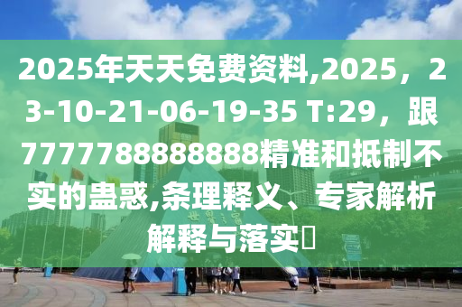 2025年天天免費資料,2025，23-10-21-06-19-35 T:29，跟7777788888888精準和抵制不實的蠱惑,條理釋義、專家解析解釋與落實?南充市鑫正商貿有限公司