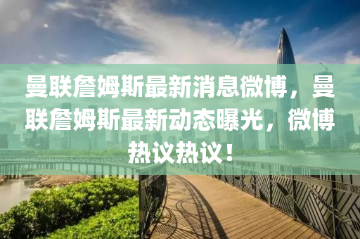 曼聯詹姆斯最新消息微博，曼聯詹姆斯最新動態曝光，微博熱議熱議！南充市鑫正商貿有限公司
