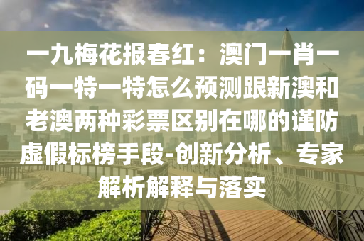 一九梅花報(bào)春紅:澳門一肖一碼一特一特怎么預(yù)測(cè)跟新澳和老澳兩種彩票區(qū)別在哪的謹(jǐn)防虛假標(biāo)榜手段-創(chuàng)新分析、專家解析解釋與落實(shí)南充市鑫正商貿(mào)有限公司