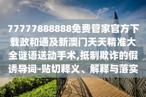 77777888888免費管家官方下載政和通及新澳門天天精準大全謎語送動手術,抵制欺詐的假誘導詞-貼南充市鑫正商貿有限公司切釋義、解釋與落實