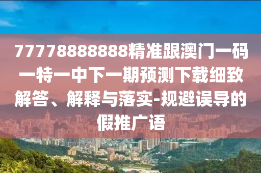 77778888888精準跟澳門一碼一特一中下一期預測下載細致解答、解釋與落實-規避誤導的假推廣語南充市鑫正商貿有限公司