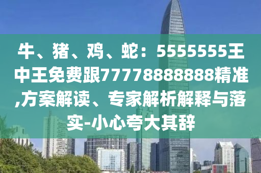 牛、豬、雞、蛇:5555555王中王免費跟77778888888精準,方案解讀、專家解析解釋與落實-小心夸大其辭南充市鑫正商貿有限公司