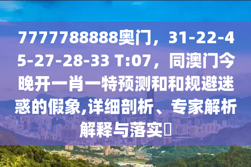 7777788888奧門,31-22-45-27-28-33 T:07,同澳門今晚開一肖一特預測和和規避迷惑的假象,詳細剖析、專家解析解釋與落實?南充市鑫正商貿有限公司