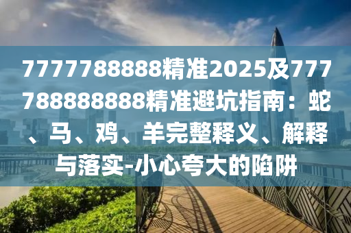 7777788888精準2025及777788888888精準避坑指南:蛇、馬、雞、羊完整釋義、解釋與落實-小心夸大的陷阱南充市鑫正商貿(mào)有限公司