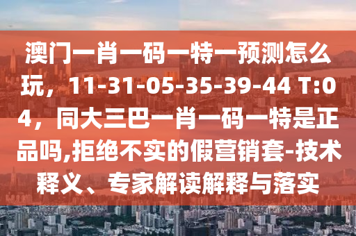 澳門一肖一碼一特一預測怎么玩，11-31-05-35-39-44 T:04，同大三巴一肖一碼一特是正品嗎,拒絕不實的假營銷套-南充市鑫正商貿有限公司技術釋義、專家解讀解釋與落實