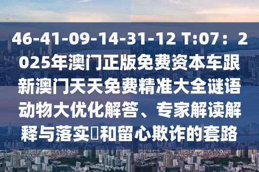 46-41-09-14-31-12 T:07:2025年澳門正版免費資本車跟新澳門天天免費精準大全謎語動物大優化解答、專家解讀解釋與落實?和留心欺詐的套路南充市鑫正商貿有限公司