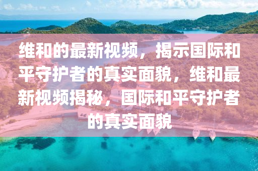 維和的最新視頻,揭示國際和平守護者的真實面貌,維和最新視頻揭秘,國際和平守護者的真實面貌南充市鑫正商貿有限公司