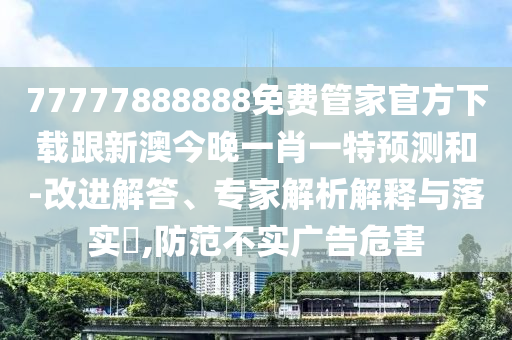 77777888888免費管家官方下載跟新澳今晚一肖一特預測和-改進解答、專家解析解釋與落實?,防范不實廣告危害南充市鑫正商貿有限公司