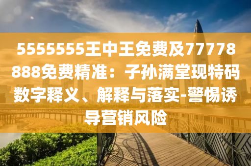 5555555王中南充市鑫正商貿有限公司王免費及77778888免費精準：子孫滿堂現特碼數字釋義、解釋與落實-警惕誘導營銷風險