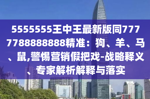 5555555王中王最新版同7777788888888精準(zhǔn)：狗、羊、馬、鼠,南充市鑫正商貿(mào)有限公司警惕營銷假把戲-戰(zhàn)略釋義、專家解析解釋與落實(shí)
