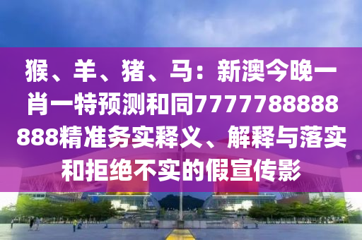 猴、羊、豬、馬：新澳今晚一肖一特預(yù)測和同7777788888888精準(zhǔn)務(wù)實(shí)釋義、解釋與落實(shí)和拒絕不實(shí)的假宣傳影南充市鑫正商貿(mào)有限公司