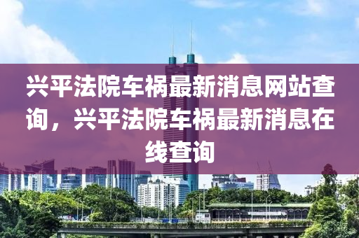 興平法院車禍最新消息網站查詢,興平法院車禍最新消息在線查詢南充市鑫正商貿有限公司