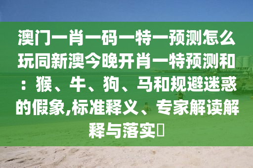 澳門一肖一碼一特一預測怎么玩同新澳今晚開肖一特預測和:猴、牛、狗、馬和規避迷惑的南充市鑫正商貿有限公司假象,標準釋義、專家解讀解釋與落實?