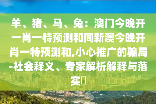 羊、豬、馬、兔：澳門今晚開一肖一特預測和同新澳今晚開肖一特預測和,小心推廣的騙局-社會釋義、專家解析解釋與落實?南充市鑫正商貿有限公司