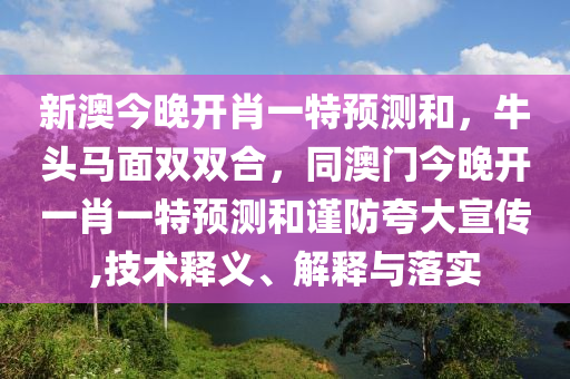 新澳今晚開肖一特預測和，牛頭馬面雙雙合，同澳門今晚開一肖一特預測和謹防夸大宣傳,技術釋義、解釋與落實南充市鑫正商貿有限公司