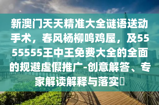 新澳門天天精準大全謎語送動手術，春風楊柳鳴雞屋，及5555555王中王免費大全的全面的規避虛假推廣-創意解答、專家解讀解釋與落實?南充市鑫正商貿有限公司