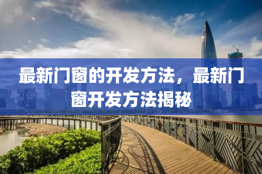 最新門窗的開發(fā)方法，最新門窗開發(fā)方法揭秘南充市鑫正商貿(mào)有限公司