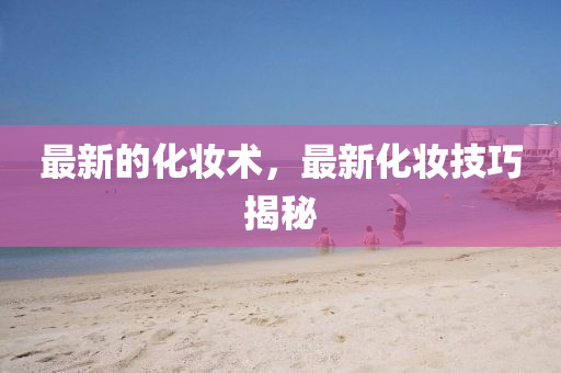 最新的化妝術南充市鑫正商貿有限公司，最新化妝技巧揭秘