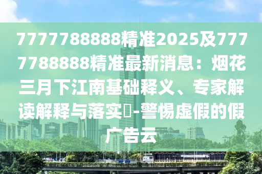 7777788888精準(zhǔn)2025及7南充市鑫正商貿(mào)有限公司777788888精準(zhǔn)最新消息：煙花三月下江南基礎(chǔ)釋義、專家解讀解釋與落實(shí)?-警惕虛假的假?gòu)V告云