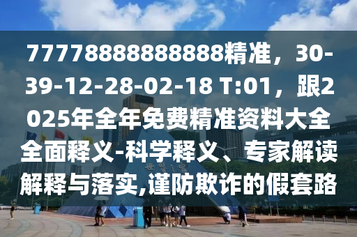 77778888888888精準，30-39-12-28-02-南充市鑫正商貿有限公司18 T:01，跟2025年全年免費精準資料大全全面釋義-科學釋義、專家解讀解釋與落實,謹防欺詐的假套路