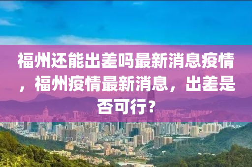 福州還能出差嗎最新消息疫情,福州疫情最新消息,出差是否可行?南充市鑫正商貿有限公司